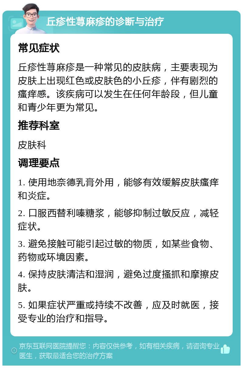 丘疹性荨麻疹的诊断与治疗 常见症状 丘疹性荨麻疹是一种常见的皮肤病，主要表现为皮肤上出现红色或皮肤色的小丘疹，伴有剧烈的瘙痒感。该疾病可以发生在任何年龄段，但儿童和青少年更为常见。 推荐科室 皮肤科 调理要点 1. 使用地奈德乳膏外用，能够有效缓解皮肤瘙痒和炎症。 2. 口服西替利嗪糖浆，能够抑制过敏反应，减轻症状。 3. 避免接触可能引起过敏的物质，如某些食物、药物或环境因素。 4. 保持皮肤清洁和湿润，避免过度搔抓和摩擦皮肤。 5. 如果症状严重或持续不改善，应及时就医，接受专业的治疗和指导。