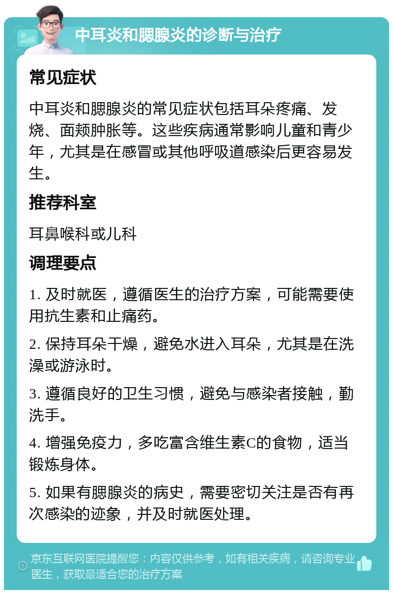 中耳炎和腮腺炎的诊断与治疗 常见症状 中耳炎和腮腺炎的常见症状包括耳朵疼痛、发烧、面颊肿胀等。这些疾病通常影响儿童和青少年，尤其是在感冒或其他呼吸道感染后更容易发生。 推荐科室 耳鼻喉科或儿科 调理要点 1. 及时就医，遵循医生的治疗方案，可能需要使用抗生素和止痛药。 2. 保持耳朵干燥，避免水进入耳朵，尤其是在洗澡或游泳时。 3. 遵循良好的卫生习惯，避免与感染者接触，勤洗手。 4. 增强免疫力，多吃富含维生素C的食物，适当锻炼身体。 5. 如果有腮腺炎的病史，需要密切关注是否有再次感染的迹象，并及时就医处理。