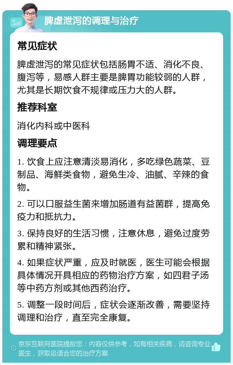 脾虚泄泻的调理与治疗 常见症状 脾虚泄泻的常见症状包括肠胃不适、消化不良、腹泻等，易感人群主要是脾胃功能较弱的人群，尤其是长期饮食不规律或压力大的人群。 推荐科室 消化内科或中医科 调理要点 1. 饮食上应注意清淡易消化，多吃绿色蔬菜、豆制品、海鲜类食物，避免生冷、油腻、辛辣的食物。 2. 可以口服益生菌来增加肠道有益菌群，提高免疫力和抵抗力。 3. 保持良好的生活习惯，注意休息，避免过度劳累和精神紧张。 4. 如果症状严重，应及时就医，医生可能会根据具体情况开具相应的药物治疗方案，如四君子汤等中药方剂或其他西药治疗。 5. 调整一段时间后，症状会逐渐改善，需要坚持调理和治疗，直至完全康复。