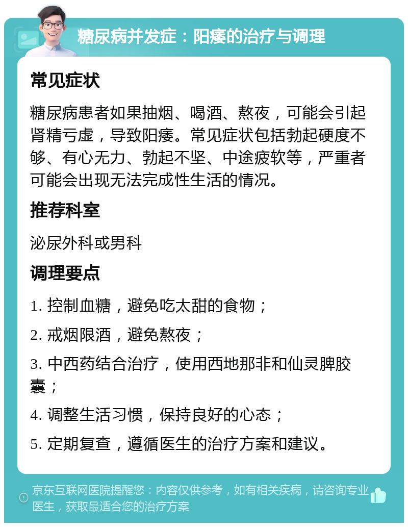 糖尿病并发症：阳痿的治疗与调理 常见症状 糖尿病患者如果抽烟、喝酒、熬夜，可能会引起肾精亏虚，导致阳痿。常见症状包括勃起硬度不够、有心无力、勃起不坚、中途疲软等，严重者可能会出现无法完成性生活的情况。 推荐科室 泌尿外科或男科 调理要点 1. 控制血糖，避免吃太甜的食物； 2. 戒烟限酒，避免熬夜； 3. 中西药结合治疗，使用西地那非和仙灵脾胶囊； 4. 调整生活习惯，保持良好的心态； 5. 定期复查，遵循医生的治疗方案和建议。