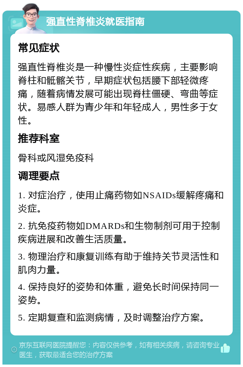 强直性脊椎炎就医指南 常见症状 强直性脊椎炎是一种慢性炎症性疾病，主要影响脊柱和骶髂关节，早期症状包括腰下部轻微疼痛，随着病情发展可能出现脊柱僵硬、弯曲等症状。易感人群为青少年和年轻成人，男性多于女性。 推荐科室 骨科或风湿免疫科 调理要点 1. 对症治疗，使用止痛药物如NSAIDs缓解疼痛和炎症。 2. 抗免疫药物如DMARDs和生物制剂可用于控制疾病进展和改善生活质量。 3. 物理治疗和康复训练有助于维持关节灵活性和肌肉力量。 4. 保持良好的姿势和体重，避免长时间保持同一姿势。 5. 定期复查和监测病情，及时调整治疗方案。