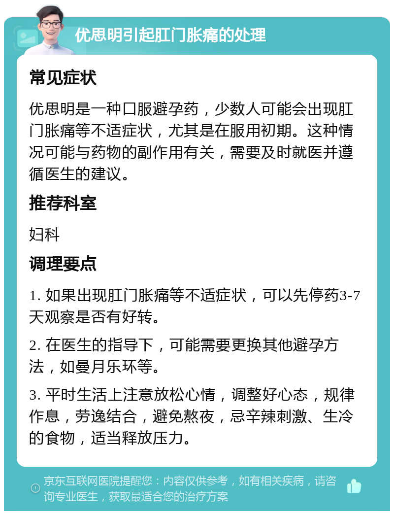 优思明引起肛门胀痛的处理 常见症状 优思明是一种口服避孕药，少数人可能会出现肛门胀痛等不适症状，尤其是在服用初期。这种情况可能与药物的副作用有关，需要及时就医并遵循医生的建议。 推荐科室 妇科 调理要点 1. 如果出现肛门胀痛等不适症状，可以先停药3-7天观察是否有好转。 2. 在医生的指导下，可能需要更换其他避孕方法，如曼月乐环等。 3. 平时生活上注意放松心情，调整好心态，规律作息，劳逸结合，避免熬夜，忌辛辣刺激、生冷的食物，适当释放压力。