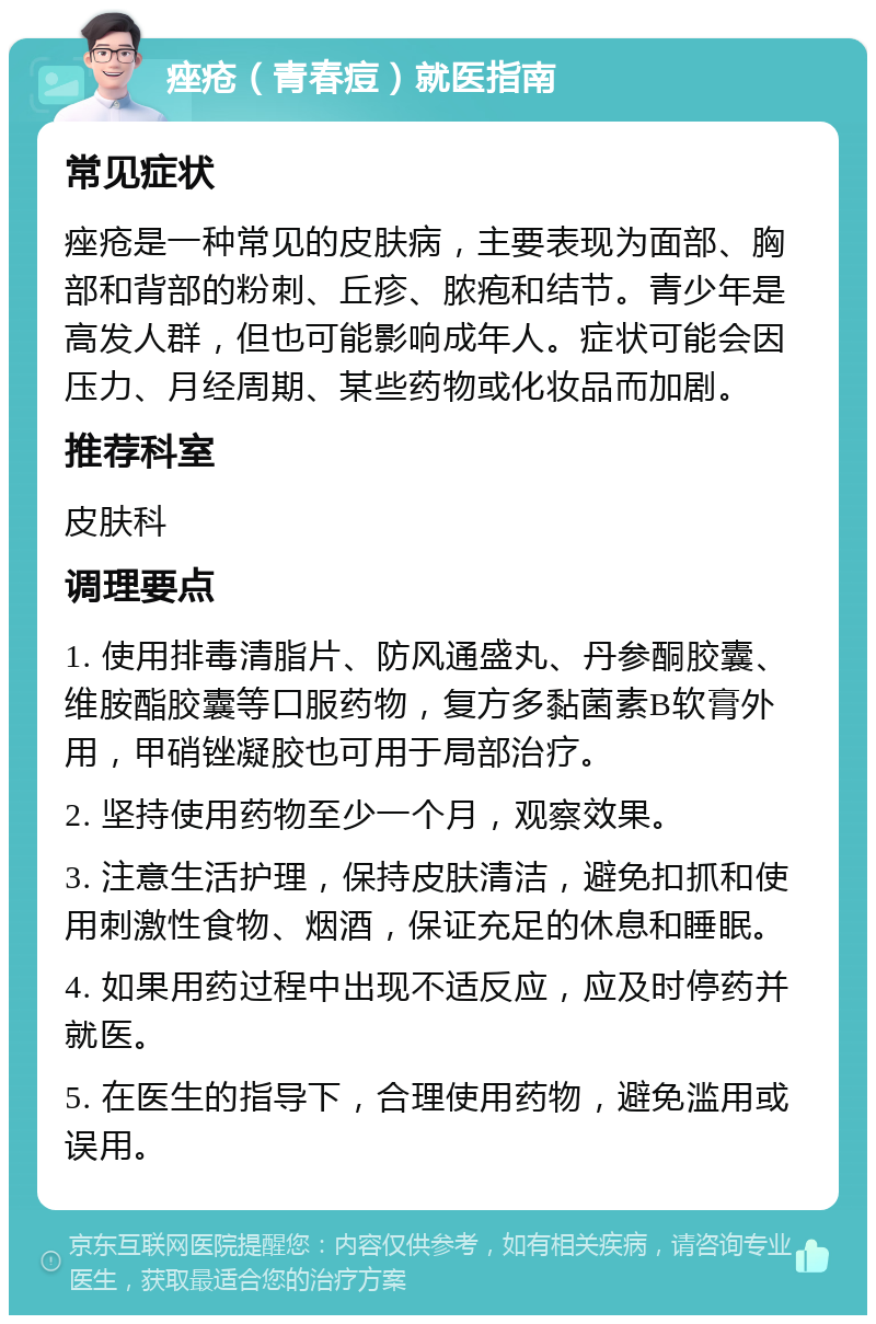 痤疮（青春痘）就医指南 常见症状 痤疮是一种常见的皮肤病，主要表现为面部、胸部和背部的粉刺、丘疹、脓疱和结节。青少年是高发人群，但也可能影响成年人。症状可能会因压力、月经周期、某些药物或化妆品而加剧。 推荐科室 皮肤科 调理要点 1. 使用排毒清脂片、防风通盛丸、丹参酮胶囊、维胺酯胶囊等口服药物，复方多黏菌素B软膏外用，甲硝锉凝胶也可用于局部治疗。 2. 坚持使用药物至少一个月，观察效果。 3. 注意生活护理，保持皮肤清洁，避免扣抓和使用刺激性食物、烟酒，保证充足的休息和睡眠。 4. 如果用药过程中出现不适反应，应及时停药并就医。 5. 在医生的指导下，合理使用药物，避免滥用或误用。