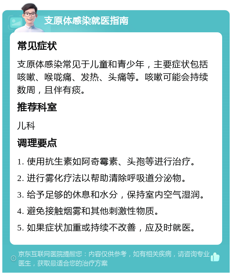 支原体感染就医指南 常见症状 支原体感染常见于儿童和青少年，主要症状包括咳嗽、喉咙痛、发热、头痛等。咳嗽可能会持续数周，且伴有痰。 推荐科室 儿科 调理要点 1. 使用抗生素如阿奇霉素、头孢等进行治疗。 2. 进行雾化疗法以帮助清除呼吸道分泌物。 3. 给予足够的休息和水分，保持室内空气湿润。 4. 避免接触烟雾和其他刺激性物质。 5. 如果症状加重或持续不改善，应及时就医。