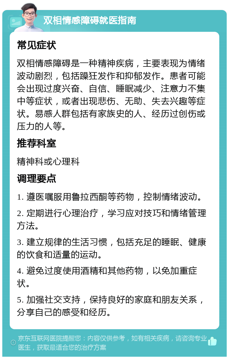 双相情感障碍就医指南 常见症状 双相情感障碍是一种精神疾病，主要表现为情绪波动剧烈，包括躁狂发作和抑郁发作。患者可能会出现过度兴奋、自信、睡眠减少、注意力不集中等症状，或者出现悲伤、无助、失去兴趣等症状。易感人群包括有家族史的人、经历过创伤或压力的人等。 推荐科室 精神科或心理科 调理要点 1. 遵医嘱服用鲁拉西酮等药物，控制情绪波动。 2. 定期进行心理治疗，学习应对技巧和情绪管理方法。 3. 建立规律的生活习惯，包括充足的睡眠、健康的饮食和适量的运动。 4. 避免过度使用酒精和其他药物，以免加重症状。 5. 加强社交支持，保持良好的家庭和朋友关系，分享自己的感受和经历。