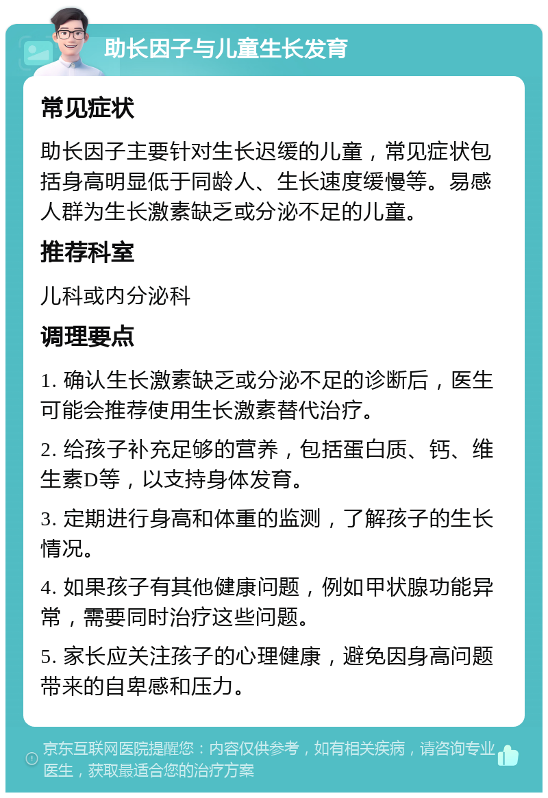 助长因子与儿童生长发育 常见症状 助长因子主要针对生长迟缓的儿童，常见症状包括身高明显低于同龄人、生长速度缓慢等。易感人群为生长激素缺乏或分泌不足的儿童。 推荐科室 儿科或内分泌科 调理要点 1. 确认生长激素缺乏或分泌不足的诊断后，医生可能会推荐使用生长激素替代治疗。 2. 给孩子补充足够的营养，包括蛋白质、钙、维生素D等，以支持身体发育。 3. 定期进行身高和体重的监测，了解孩子的生长情况。 4. 如果孩子有其他健康问题，例如甲状腺功能异常，需要同时治疗这些问题。 5. 家长应关注孩子的心理健康，避免因身高问题带来的自卑感和压力。