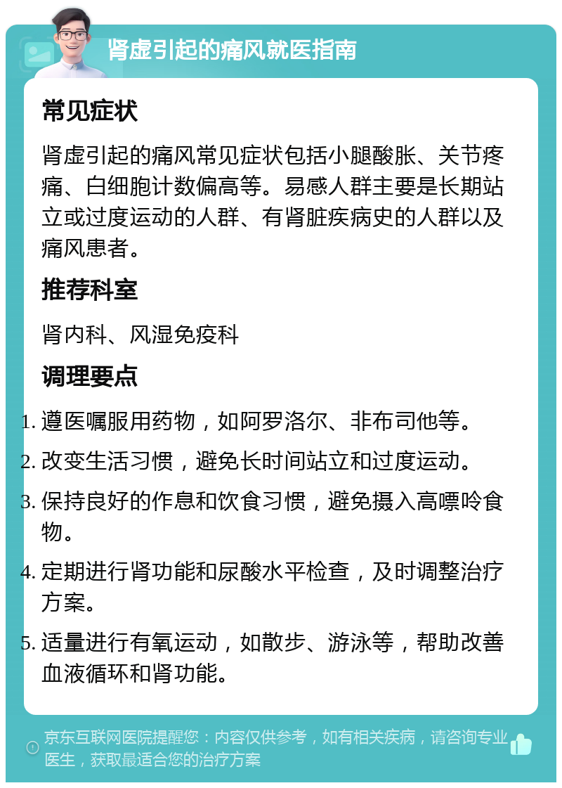 肾虚引起的痛风就医指南 常见症状 肾虚引起的痛风常见症状包括小腿酸胀、关节疼痛、白细胞计数偏高等。易感人群主要是长期站立或过度运动的人群、有肾脏疾病史的人群以及痛风患者。 推荐科室 肾内科、风湿免疫科 调理要点 遵医嘱服用药物，如阿罗洛尔、非布司他等。 改变生活习惯，避免长时间站立和过度运动。 保持良好的作息和饮食习惯，避免摄入高嘌呤食物。 定期进行肾功能和尿酸水平检查，及时调整治疗方案。 适量进行有氧运动，如散步、游泳等，帮助改善血液循环和肾功能。