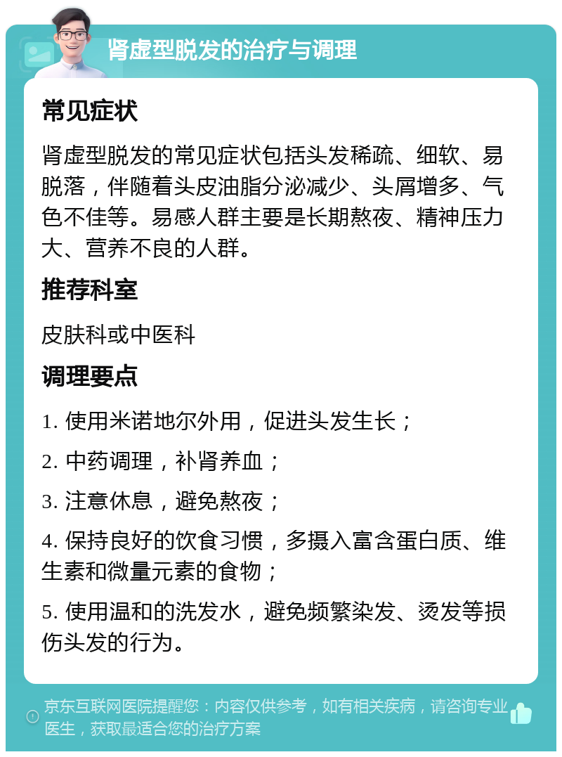 肾虚型脱发的治疗与调理 常见症状 肾虚型脱发的常见症状包括头发稀疏、细软、易脱落，伴随着头皮油脂分泌减少、头屑增多、气色不佳等。易感人群主要是长期熬夜、精神压力大、营养不良的人群。 推荐科室 皮肤科或中医科 调理要点 1. 使用米诺地尔外用，促进头发生长； 2. 中药调理，补肾养血； 3. 注意休息，避免熬夜； 4. 保持良好的饮食习惯，多摄入富含蛋白质、维生素和微量元素的食物； 5. 使用温和的洗发水，避免频繁染发、烫发等损伤头发的行为。