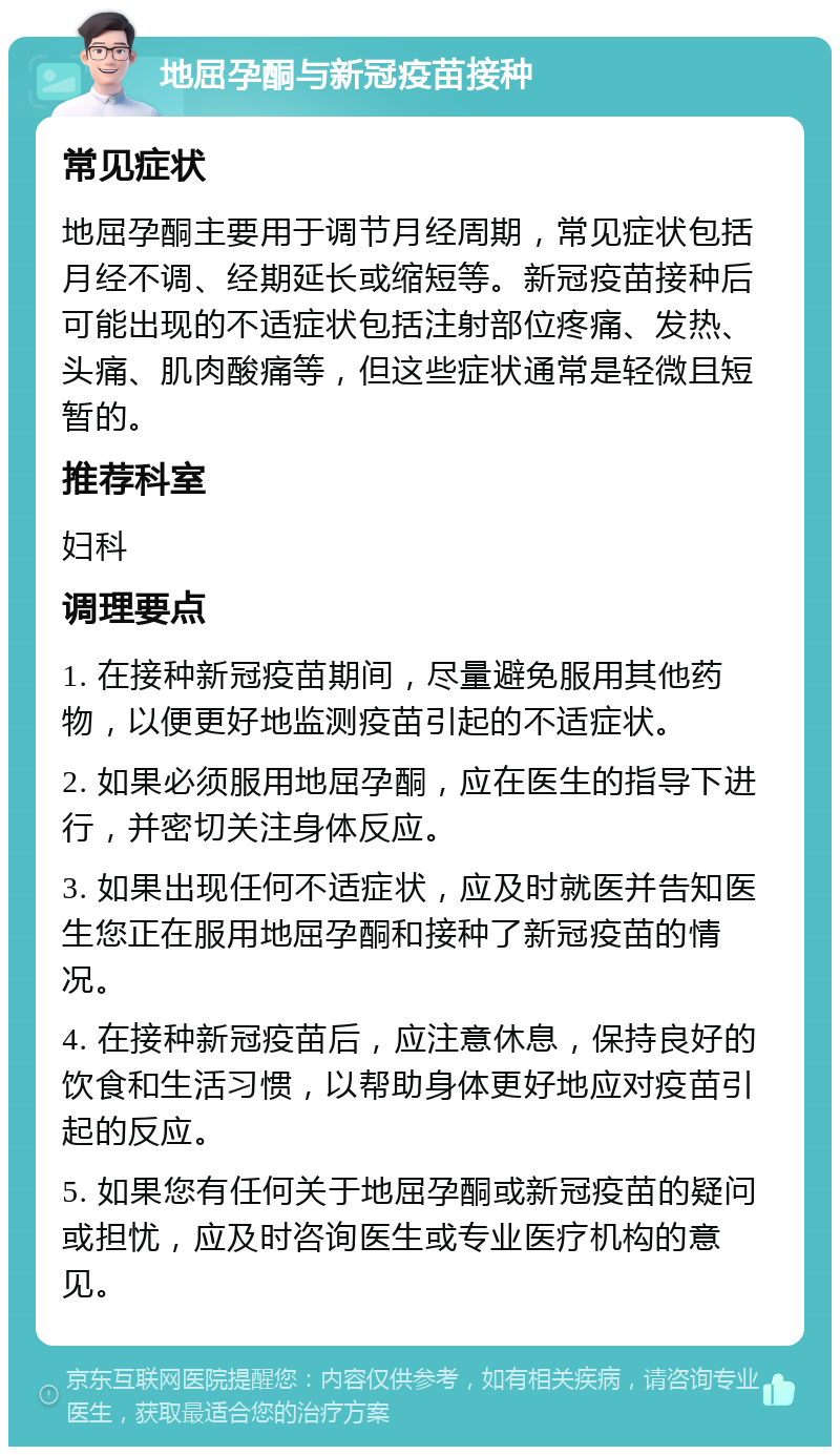 地屈孕酮与新冠疫苗接种 常见症状 地屈孕酮主要用于调节月经周期，常见症状包括月经不调、经期延长或缩短等。新冠疫苗接种后可能出现的不适症状包括注射部位疼痛、发热、头痛、肌肉酸痛等，但这些症状通常是轻微且短暂的。 推荐科室 妇科 调理要点 1. 在接种新冠疫苗期间，尽量避免服用其他药物，以便更好地监测疫苗引起的不适症状。 2. 如果必须服用地屈孕酮，应在医生的指导下进行，并密切关注身体反应。 3. 如果出现任何不适症状，应及时就医并告知医生您正在服用地屈孕酮和接种了新冠疫苗的情况。 4. 在接种新冠疫苗后，应注意休息，保持良好的饮食和生活习惯，以帮助身体更好地应对疫苗引起的反应。 5. 如果您有任何关于地屈孕酮或新冠疫苗的疑问或担忧，应及时咨询医生或专业医疗机构的意见。