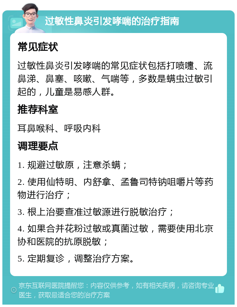 过敏性鼻炎引发哮喘的治疗指南 常见症状 过敏性鼻炎引发哮喘的常见症状包括打喷嚏、流鼻涕、鼻塞、咳嗽、气喘等，多数是螨虫过敏引起的，儿童是易感人群。 推荐科室 耳鼻喉科、呼吸内科 调理要点 1. 规避过敏原，注意杀螨； 2. 使用仙特明、内舒拿、孟鲁司特钠咀嚼片等药物进行治疗； 3. 根上治要查准过敏源进行脱敏治疗； 4. 如果合并花粉过敏或真菌过敏，需要使用北京协和医院的抗原脱敏； 5. 定期复诊，调整治疗方案。