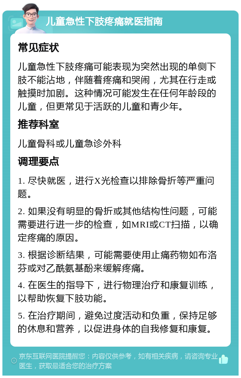 儿童急性下肢疼痛就医指南 常见症状 儿童急性下肢疼痛可能表现为突然出现的单侧下肢不能沾地，伴随着疼痛和哭闹，尤其在行走或触摸时加剧。这种情况可能发生在任何年龄段的儿童，但更常见于活跃的儿童和青少年。 推荐科室 儿童骨科或儿童急诊外科 调理要点 1. 尽快就医，进行X光检查以排除骨折等严重问题。 2. 如果没有明显的骨折或其他结构性问题，可能需要进行进一步的检查，如MRI或CT扫描，以确定疼痛的原因。 3. 根据诊断结果，可能需要使用止痛药物如布洛芬或对乙酰氨基酚来缓解疼痛。 4. 在医生的指导下，进行物理治疗和康复训练，以帮助恢复下肢功能。 5. 在治疗期间，避免过度活动和负重，保持足够的休息和营养，以促进身体的自我修复和康复。