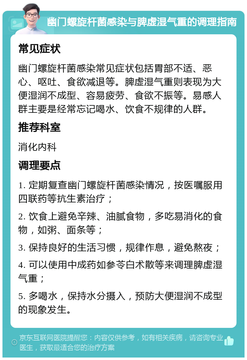 幽门螺旋杆菌感染与脾虚湿气重的调理指南 常见症状 幽门螺旋杆菌感染常见症状包括胃部不适、恶心、呕吐、食欲减退等。脾虚湿气重则表现为大便湿润不成型、容易疲劳、食欲不振等。易感人群主要是经常忘记喝水、饮食不规律的人群。 推荐科室 消化内科 调理要点 1. 定期复查幽门螺旋杆菌感染情况，按医嘱服用四联药等抗生素治疗； 2. 饮食上避免辛辣、油腻食物，多吃易消化的食物，如粥、面条等； 3. 保持良好的生活习惯，规律作息，避免熬夜； 4. 可以使用中成药如参苓白术散等来调理脾虚湿气重； 5. 多喝水，保持水分摄入，预防大便湿润不成型的现象发生。