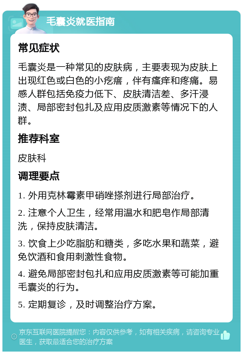 毛囊炎就医指南 常见症状 毛囊炎是一种常见的皮肤病，主要表现为皮肤上出现红色或白色的小疙瘩，伴有瘙痒和疼痛。易感人群包括免疫力低下、皮肤清洁差、多汗浸渍、局部密封包扎及应用皮质激素等情况下的人群。 推荐科室 皮肤科 调理要点 1. 外用克林霉素甲硝唑搽剂进行局部治疗。 2. 注意个人卫生，经常用温水和肥皂作局部清洗，保持皮肤清洁。 3. 饮食上少吃脂肪和糖类，多吃水果和蔬菜，避免饮酒和食用刺激性食物。 4. 避免局部密封包扎和应用皮质激素等可能加重毛囊炎的行为。 5. 定期复诊，及时调整治疗方案。