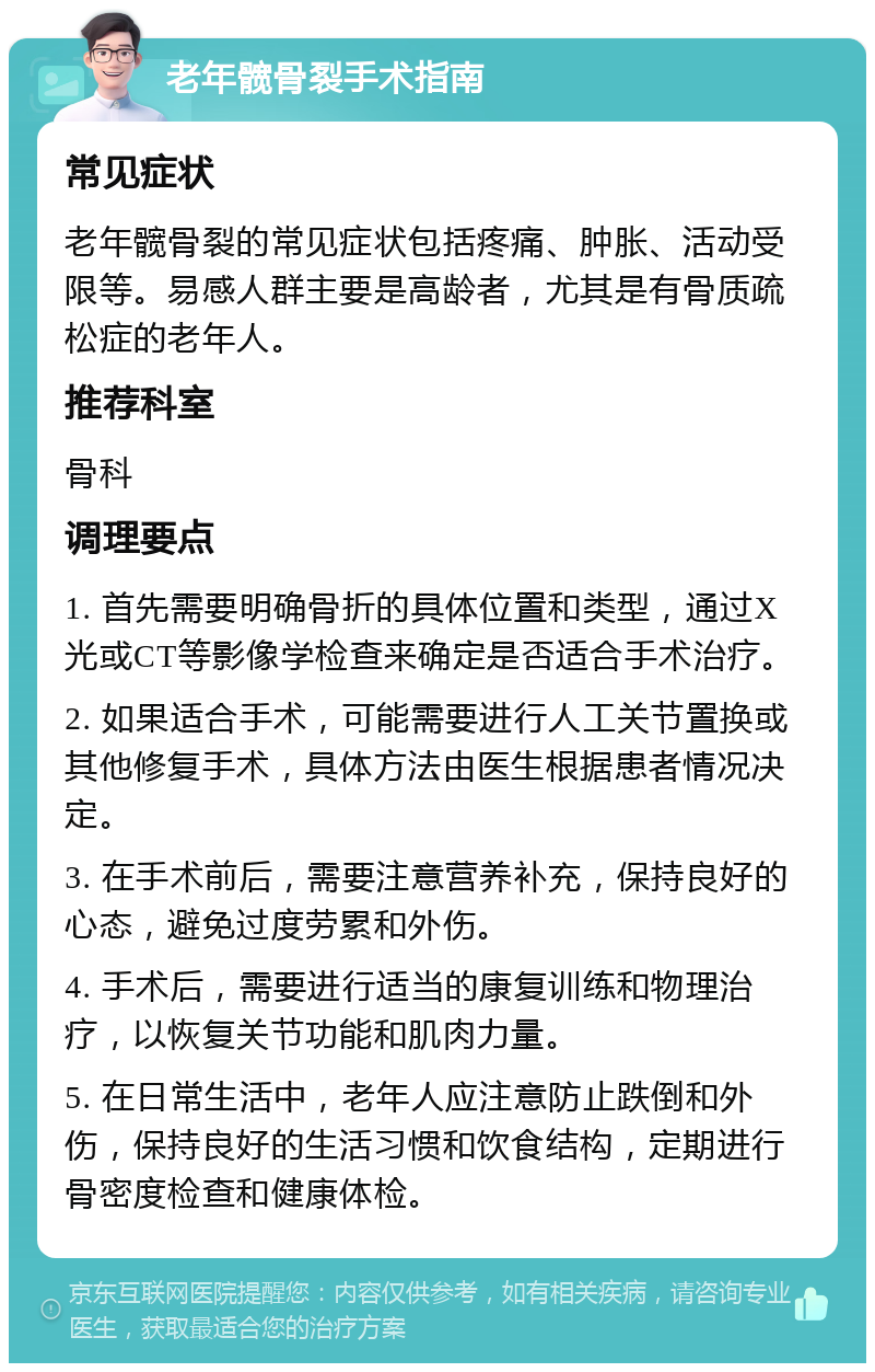 老年髋骨裂手术指南 常见症状 老年髋骨裂的常见症状包括疼痛、肿胀、活动受限等。易感人群主要是高龄者，尤其是有骨质疏松症的老年人。 推荐科室 骨科 调理要点 1. 首先需要明确骨折的具体位置和类型，通过X光或CT等影像学检查来确定是否适合手术治疗。 2. 如果适合手术，可能需要进行人工关节置换或其他修复手术，具体方法由医生根据患者情况决定。 3. 在手术前后，需要注意营养补充，保持良好的心态，避免过度劳累和外伤。 4. 手术后，需要进行适当的康复训练和物理治疗，以恢复关节功能和肌肉力量。 5. 在日常生活中，老年人应注意防止跌倒和外伤，保持良好的生活习惯和饮食结构，定期进行骨密度检查和健康体检。