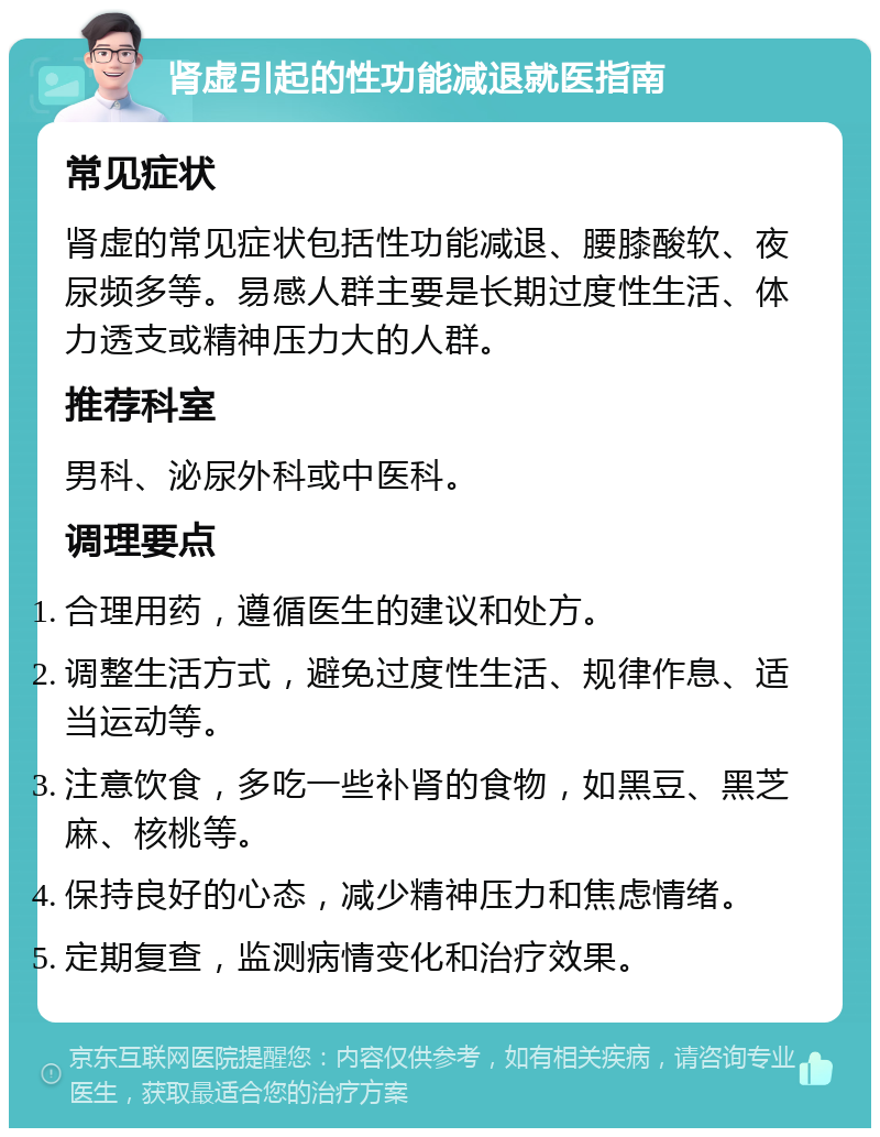 肾虚引起的性功能减退就医指南 常见症状 肾虚的常见症状包括性功能减退、腰膝酸软、夜尿频多等。易感人群主要是长期过度性生活、体力透支或精神压力大的人群。 推荐科室 男科、泌尿外科或中医科。 调理要点 合理用药，遵循医生的建议和处方。 调整生活方式，避免过度性生活、规律作息、适当运动等。 注意饮食，多吃一些补肾的食物，如黑豆、黑芝麻、核桃等。 保持良好的心态，减少精神压力和焦虑情绪。 定期复查，监测病情变化和治疗效果。