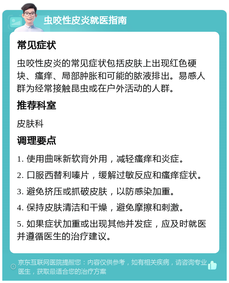 虫咬性皮炎就医指南 常见症状 虫咬性皮炎的常见症状包括皮肤上出现红色硬块、瘙痒、局部肿胀和可能的脓液排出。易感人群为经常接触昆虫或在户外活动的人群。 推荐科室 皮肤科 调理要点 1. 使用曲咪新软膏外用，减轻瘙痒和炎症。 2. 口服西替利嗪片，缓解过敏反应和瘙痒症状。 3. 避免挤压或抓破皮肤，以防感染加重。 4. 保持皮肤清洁和干燥，避免摩擦和刺激。 5. 如果症状加重或出现其他并发症，应及时就医并遵循医生的治疗建议。