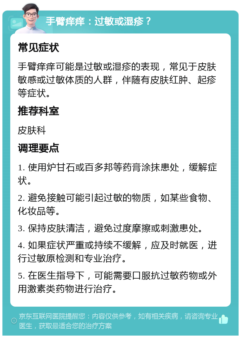 手臂痒痒：过敏或湿疹？ 常见症状 手臂痒痒可能是过敏或湿疹的表现，常见于皮肤敏感或过敏体质的人群，伴随有皮肤红肿、起疹等症状。 推荐科室 皮肤科 调理要点 1. 使用炉甘石或百多邦等药膏涂抹患处，缓解症状。 2. 避免接触可能引起过敏的物质，如某些食物、化妆品等。 3. 保持皮肤清洁，避免过度摩擦或刺激患处。 4. 如果症状严重或持续不缓解，应及时就医，进行过敏原检测和专业治疗。 5. 在医生指导下，可能需要口服抗过敏药物或外用激素类药物进行治疗。