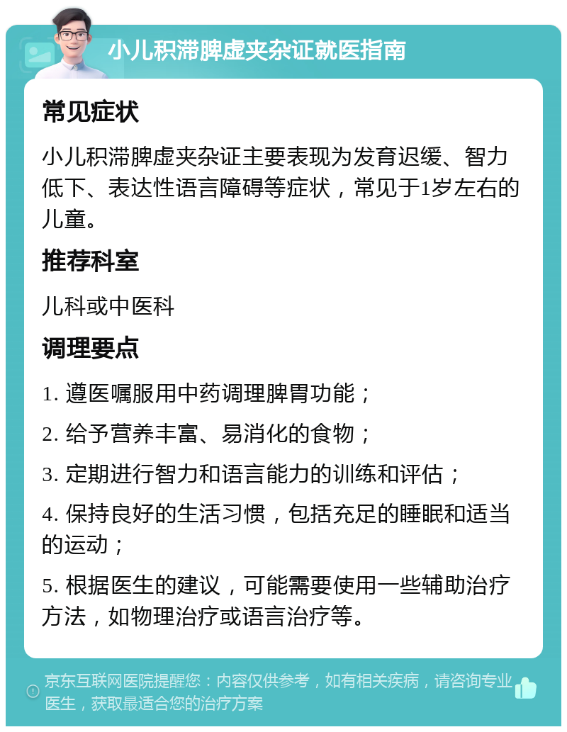 小儿积滞脾虚夹杂证就医指南 常见症状 小儿积滞脾虚夹杂证主要表现为发育迟缓、智力低下、表达性语言障碍等症状，常见于1岁左右的儿童。 推荐科室 儿科或中医科 调理要点 1. 遵医嘱服用中药调理脾胃功能； 2. 给予营养丰富、易消化的食物； 3. 定期进行智力和语言能力的训练和评估； 4. 保持良好的生活习惯，包括充足的睡眠和适当的运动； 5. 根据医生的建议，可能需要使用一些辅助治疗方法，如物理治疗或语言治疗等。