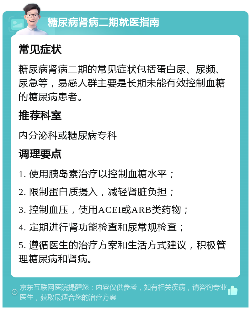 糖尿病肾病二期就医指南 常见症状 糖尿病肾病二期的常见症状包括蛋白尿、尿频、尿急等，易感人群主要是长期未能有效控制血糖的糖尿病患者。 推荐科室 内分泌科或糖尿病专科 调理要点 1. 使用胰岛素治疗以控制血糖水平； 2. 限制蛋白质摄入，减轻肾脏负担； 3. 控制血压，使用ACEI或ARB类药物； 4. 定期进行肾功能检查和尿常规检查； 5. 遵循医生的治疗方案和生活方式建议，积极管理糖尿病和肾病。