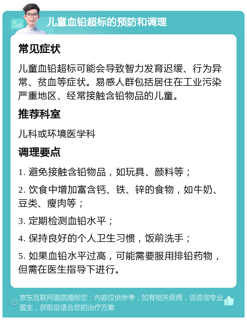 儿童血铅超标的预防和调理 常见症状 儿童血铅超标可能会导致智力发育迟缓、行为异常、贫血等症状。易感人群包括居住在工业污染严重地区、经常接触含铅物品的儿童。 推荐科室 儿科或环境医学科 调理要点 1. 避免接触含铅物品，如玩具、颜料等； 2. 饮食中增加富含钙、铁、锌的食物，如牛奶、豆类、瘦肉等； 3. 定期检测血铅水平； 4. 保持良好的个人卫生习惯，饭前洗手； 5. 如果血铅水平过高，可能需要服用排铅药物，但需在医生指导下进行。