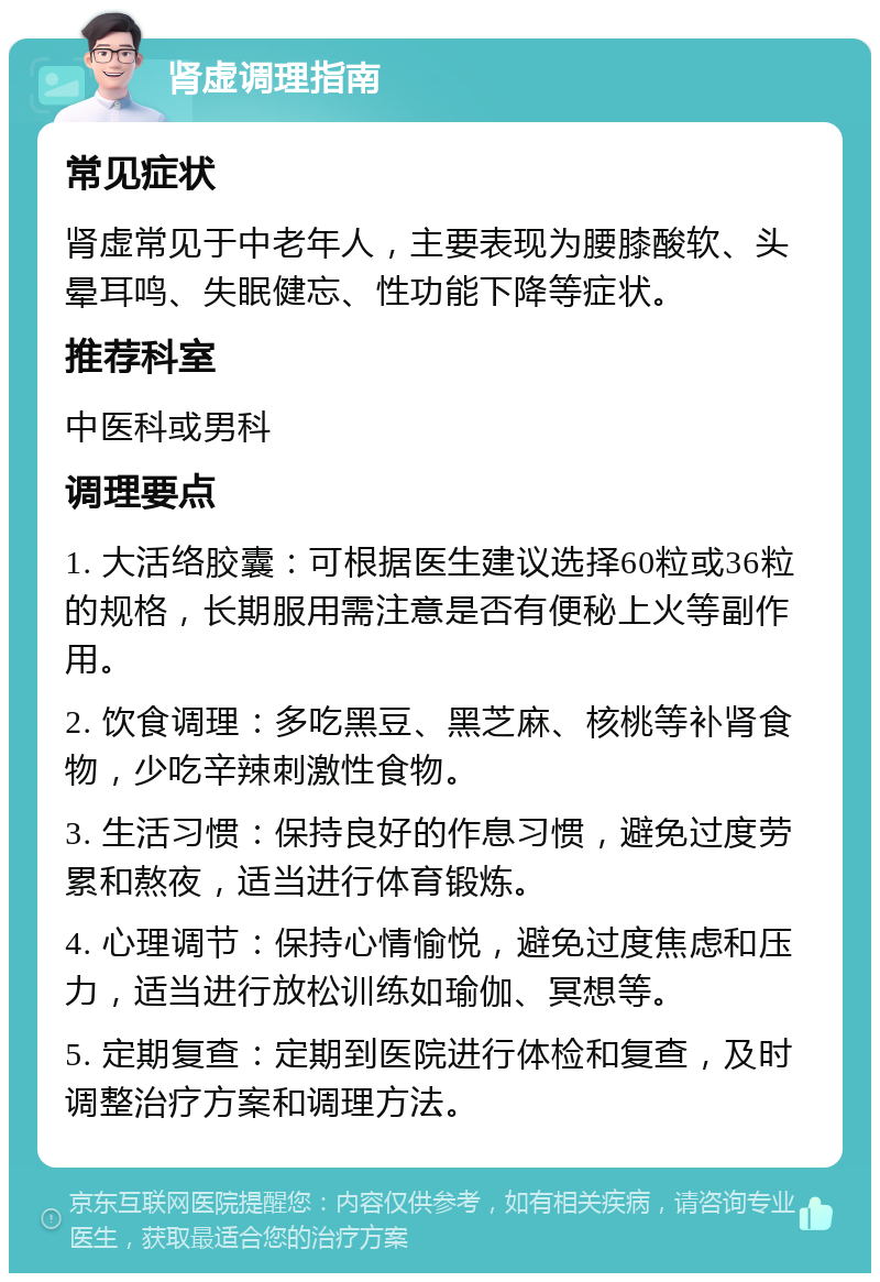 肾虚调理指南 常见症状 肾虚常见于中老年人，主要表现为腰膝酸软、头晕耳鸣、失眠健忘、性功能下降等症状。 推荐科室 中医科或男科 调理要点 1. 大活络胶囊：可根据医生建议选择60粒或36粒的规格，长期服用需注意是否有便秘上火等副作用。 2. 饮食调理：多吃黑豆、黑芝麻、核桃等补肾食物，少吃辛辣刺激性食物。 3. 生活习惯：保持良好的作息习惯，避免过度劳累和熬夜，适当进行体育锻炼。 4. 心理调节：保持心情愉悦，避免过度焦虑和压力，适当进行放松训练如瑜伽、冥想等。 5. 定期复查：定期到医院进行体检和复查，及时调整治疗方案和调理方法。