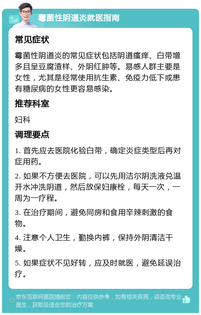 霉菌性阴道炎就医指南 常见症状 霉菌性阴道炎的常见症状包括阴道瘙痒、白带增多且呈豆腐渣样、外阴红肿等。易感人群主要是女性，尤其是经常使用抗生素、免疫力低下或患有糖尿病的女性更容易感染。 推荐科室 妇科 调理要点 1. 首先应去医院化验白带，确定炎症类型后再对症用药。 2. 如果不方便去医院，可以先用洁尔阴洗液兑温开水冲洗阴道，然后放保妇康栓，每天一次，一周为一疗程。 3. 在治疗期间，避免同房和食用辛辣刺激的食物。 4. 注意个人卫生，勤换内裤，保持外阴清洁干燥。 5. 如果症状不见好转，应及时就医，避免延误治疗。