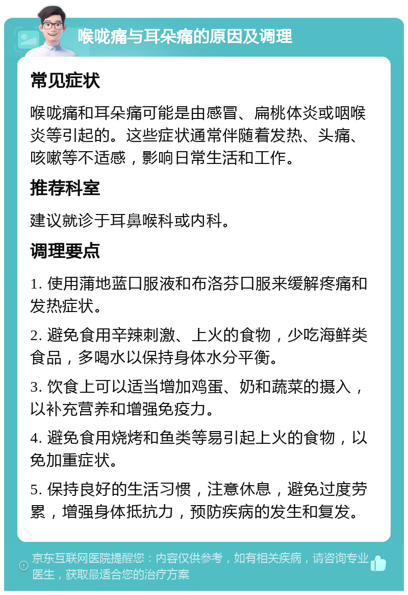 喉咙痛与耳朵痛的原因及调理 常见症状 喉咙痛和耳朵痛可能是由感冒、扁桃体炎或咽喉炎等引起的。这些症状通常伴随着发热、头痛、咳嗽等不适感，影响日常生活和工作。 推荐科室 建议就诊于耳鼻喉科或内科。 调理要点 1. 使用蒲地蓝口服液和布洛芬口服来缓解疼痛和发热症状。 2. 避免食用辛辣刺激、上火的食物，少吃海鲜类食品，多喝水以保持身体水分平衡。 3. 饮食上可以适当增加鸡蛋、奶和蔬菜的摄入，以补充营养和增强免疫力。 4. 避免食用烧烤和鱼类等易引起上火的食物，以免加重症状。 5. 保持良好的生活习惯，注意休息，避免过度劳累，增强身体抵抗力，预防疾病的发生和复发。