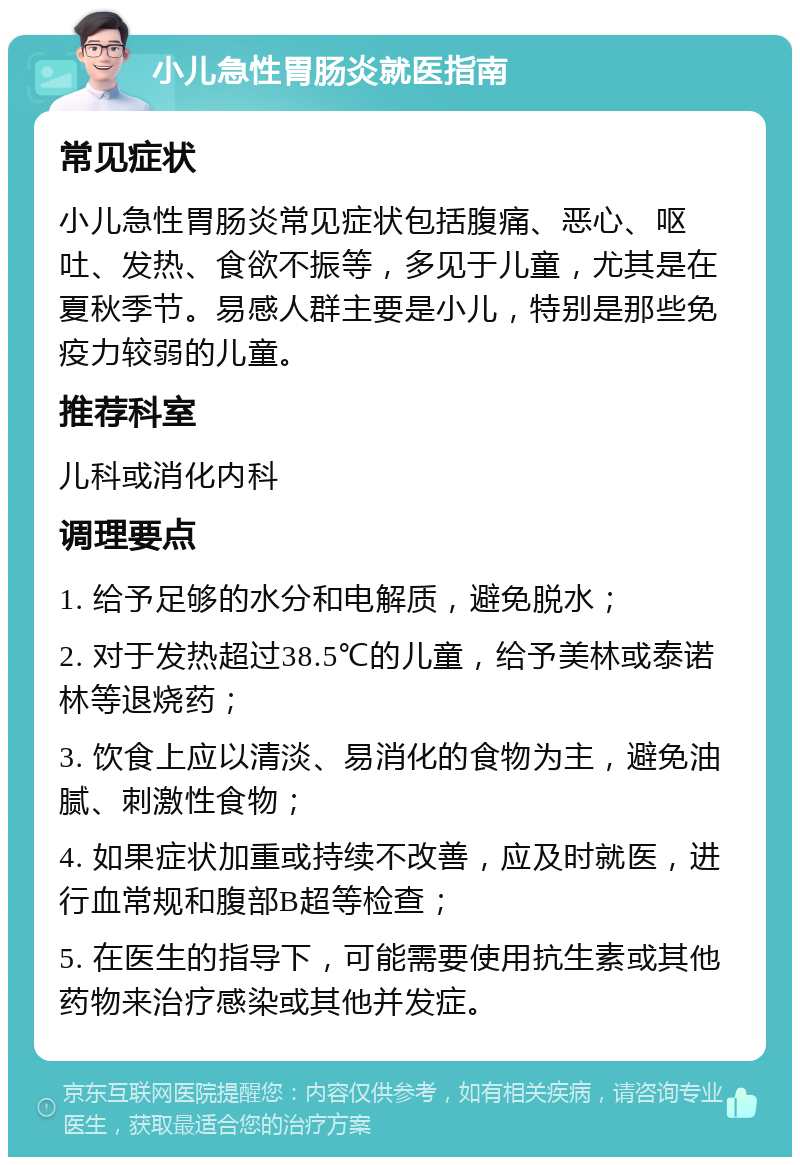 小儿急性胃肠炎就医指南 常见症状 小儿急性胃肠炎常见症状包括腹痛、恶心、呕吐、发热、食欲不振等，多见于儿童，尤其是在夏秋季节。易感人群主要是小儿，特别是那些免疫力较弱的儿童。 推荐科室 儿科或消化内科 调理要点 1. 给予足够的水分和电解质，避免脱水； 2. 对于发热超过38.5℃的儿童，给予美林或泰诺林等退烧药； 3. 饮食上应以清淡、易消化的食物为主，避免油腻、刺激性食物； 4. 如果症状加重或持续不改善，应及时就医，进行血常规和腹部B超等检查； 5. 在医生的指导下，可能需要使用抗生素或其他药物来治疗感染或其他并发症。