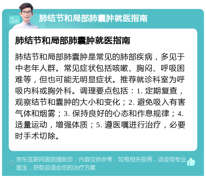 肺结节和局部肺囊肿就医指南 肺结节和局部肺囊肿就医指南 肺结节和局部肺囊肿是常见的肺部疾病，多见于中老年人群。常见症状包括咳嗽、胸闷、呼吸困难等，但也可能无明显症状。推荐就诊科室为呼吸内科或胸外科。调理要点包括：1. 定期复查，观察结节和囊肿的大小和变化；2. 避免吸入有害气体和烟雾；3. 保持良好的心态和作息规律；4. 适量运动，增强体质；5. 遵医嘱进行治疗，必要时手术切除。