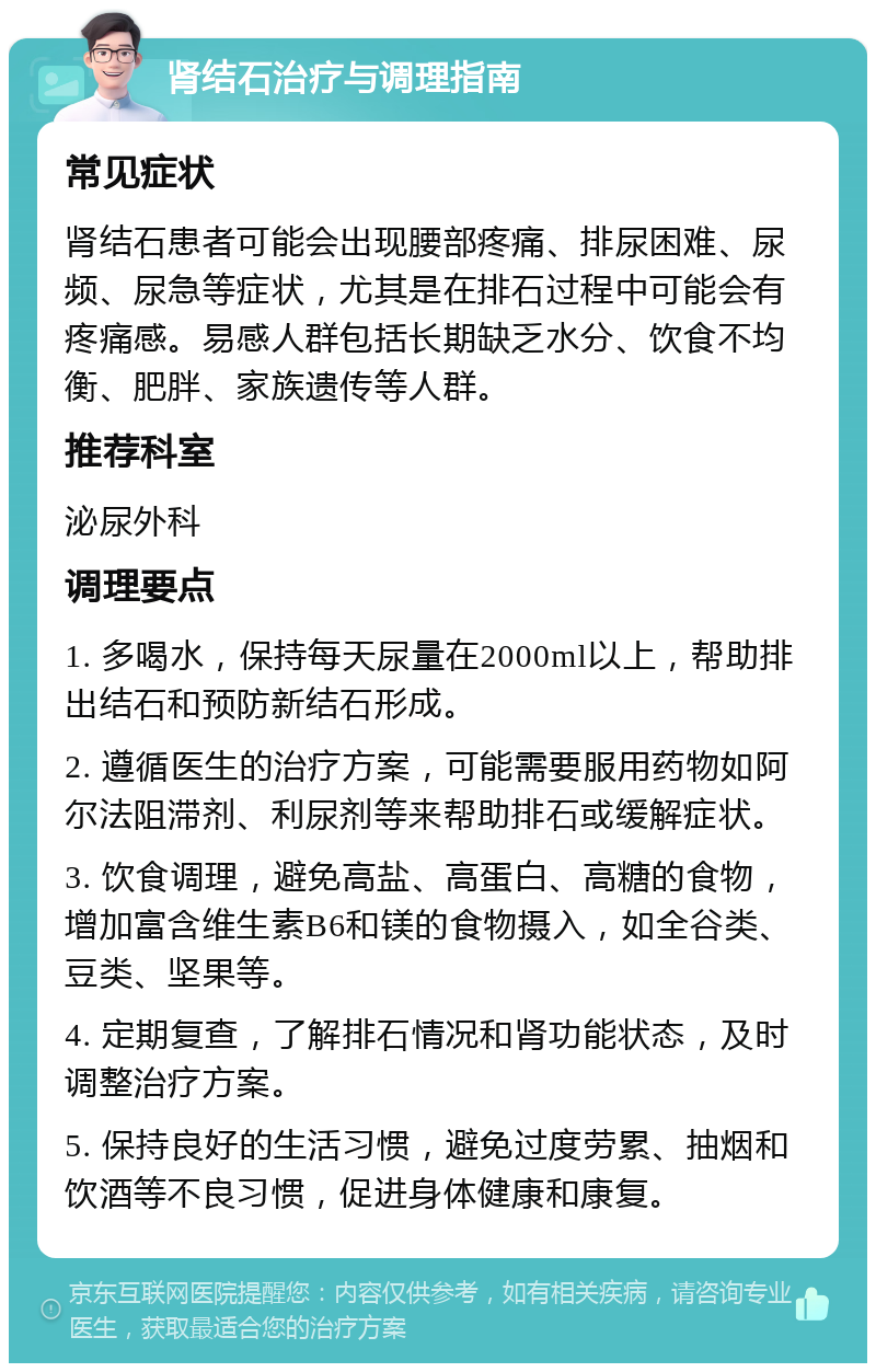 肾结石治疗与调理指南 常见症状 肾结石患者可能会出现腰部疼痛、排尿困难、尿频、尿急等症状，尤其是在排石过程中可能会有疼痛感。易感人群包括长期缺乏水分、饮食不均衡、肥胖、家族遗传等人群。 推荐科室 泌尿外科 调理要点 1. 多喝水，保持每天尿量在2000ml以上，帮助排出结石和预防新结石形成。 2. 遵循医生的治疗方案，可能需要服用药物如阿尔法阻滞剂、利尿剂等来帮助排石或缓解症状。 3. 饮食调理，避免高盐、高蛋白、高糖的食物，增加富含维生素B6和镁的食物摄入，如全谷类、豆类、坚果等。 4. 定期复查，了解排石情况和肾功能状态，及时调整治疗方案。 5. 保持良好的生活习惯，避免过度劳累、抽烟和饮酒等不良习惯，促进身体健康和康复。