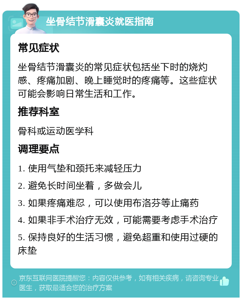 坐骨结节滑囊炎就医指南 常见症状 坐骨结节滑囊炎的常见症状包括坐下时的烧灼感、疼痛加剧、晚上睡觉时的疼痛等。这些症状可能会影响日常生活和工作。 推荐科室 骨科或运动医学科 调理要点 1. 使用气垫和颈托来减轻压力 2. 避免长时间坐着，多做会儿 3. 如果疼痛难忍，可以使用布洛芬等止痛药 4. 如果非手术治疗无效，可能需要考虑手术治疗 5. 保持良好的生活习惯，避免超重和使用过硬的床垫