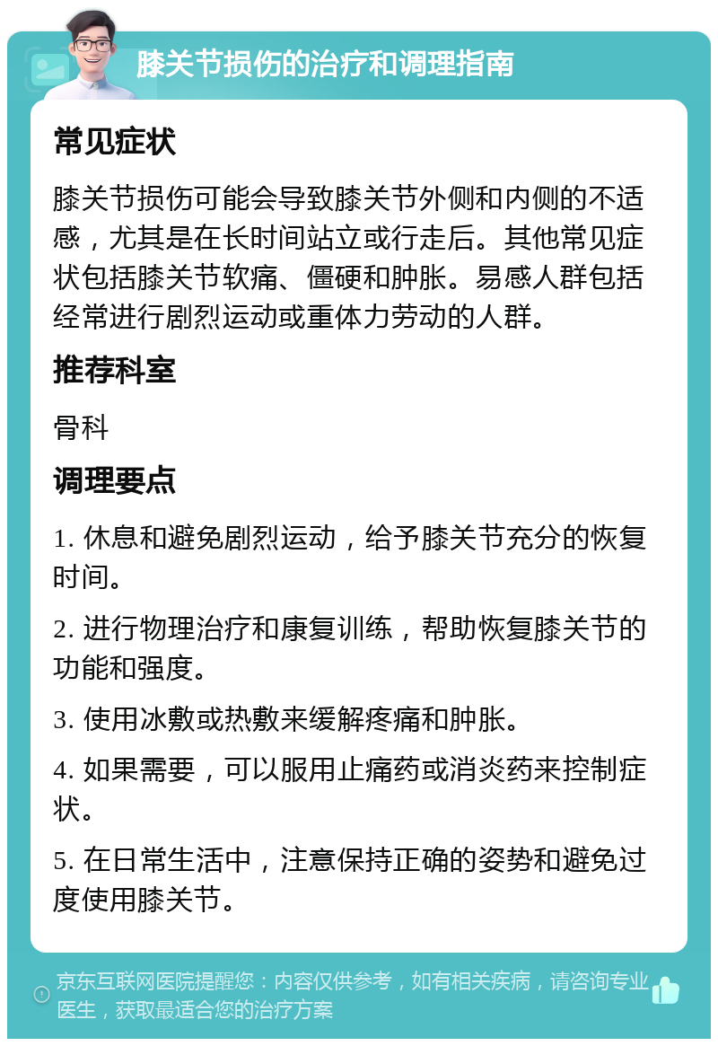 膝关节损伤的治疗和调理指南 常见症状 膝关节损伤可能会导致膝关节外侧和内侧的不适感，尤其是在长时间站立或行走后。其他常见症状包括膝关节软痛、僵硬和肿胀。易感人群包括经常进行剧烈运动或重体力劳动的人群。 推荐科室 骨科 调理要点 1. 休息和避免剧烈运动，给予膝关节充分的恢复时间。 2. 进行物理治疗和康复训练，帮助恢复膝关节的功能和强度。 3. 使用冰敷或热敷来缓解疼痛和肿胀。 4. 如果需要，可以服用止痛药或消炎药来控制症状。 5. 在日常生活中，注意保持正确的姿势和避免过度使用膝关节。