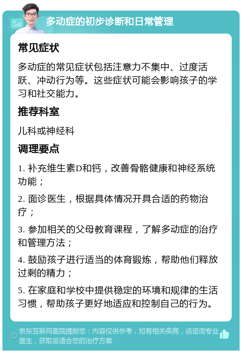 多动症的初步诊断和日常管理 常见症状 多动症的常见症状包括注意力不集中、过度活跃、冲动行为等。这些症状可能会影响孩子的学习和社交能力。 推荐科室 儿科或神经科 调理要点 1. 补充维生素D和钙，改善骨骼健康和神经系统功能； 2. 面诊医生，根据具体情况开具合适的药物治疗； 3. 参加相关的父母教育课程，了解多动症的治疗和管理方法； 4. 鼓励孩子进行适当的体育锻炼，帮助他们释放过剩的精力； 5. 在家庭和学校中提供稳定的环境和规律的生活习惯，帮助孩子更好地适应和控制自己的行为。