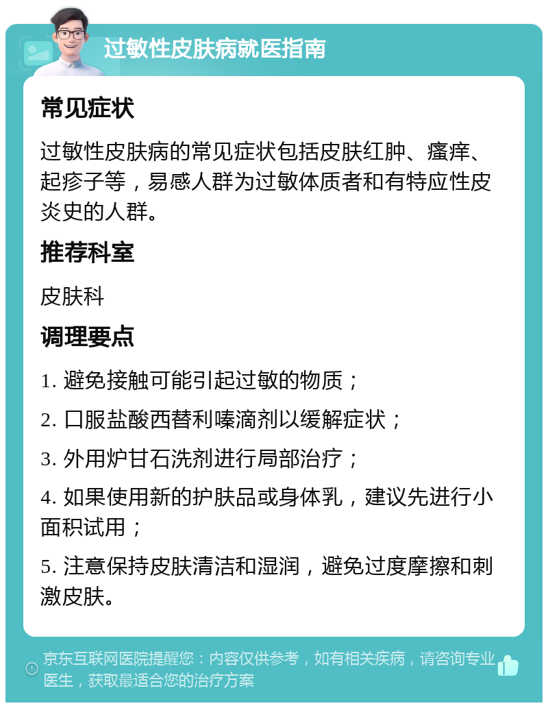 过敏性皮肤病就医指南 常见症状 过敏性皮肤病的常见症状包括皮肤红肿、瘙痒、起疹子等，易感人群为过敏体质者和有特应性皮炎史的人群。 推荐科室 皮肤科 调理要点 1. 避免接触可能引起过敏的物质； 2. 口服盐酸西替利嗪滴剂以缓解症状； 3. 外用炉甘石洗剂进行局部治疗； 4. 如果使用新的护肤品或身体乳，建议先进行小面积试用； 5. 注意保持皮肤清洁和湿润，避免过度摩擦和刺激皮肤。