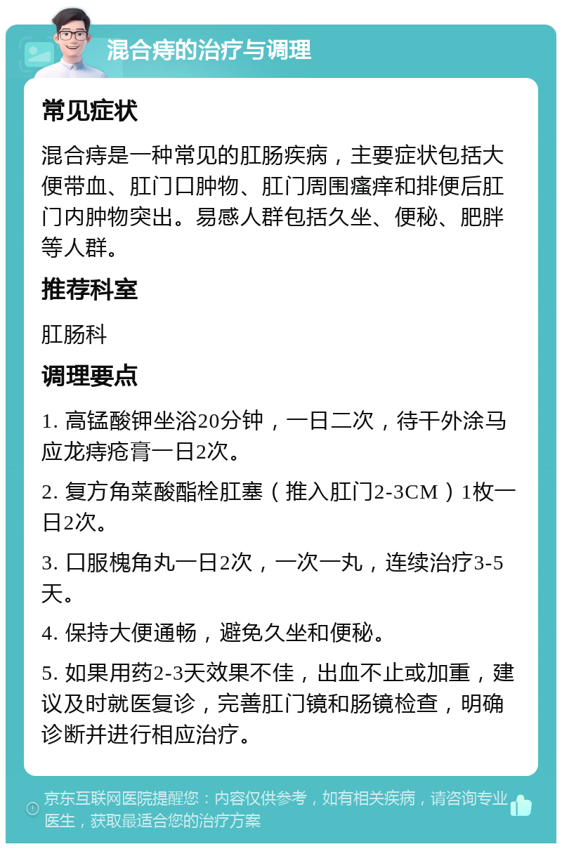 混合痔的治疗与调理 常见症状 混合痔是一种常见的肛肠疾病，主要症状包括大便带血、肛门口肿物、肛门周围瘙痒和排便后肛门内肿物突出。易感人群包括久坐、便秘、肥胖等人群。 推荐科室 肛肠科 调理要点 1. 高锰酸钾坐浴20分钟，一日二次，待干外涂马应龙痔疮膏一日2次。 2. 复方角菜酸酯栓肛塞（推入肛门2-3CM）1枚一日2次。 3. 口服槐角丸一日2次，一次一丸，连续治疗3-5天。 4. 保持大便通畅，避免久坐和便秘。 5. 如果用药2-3天效果不佳，出血不止或加重，建议及时就医复诊，完善肛门镜和肠镜检查，明确诊断并进行相应治疗。