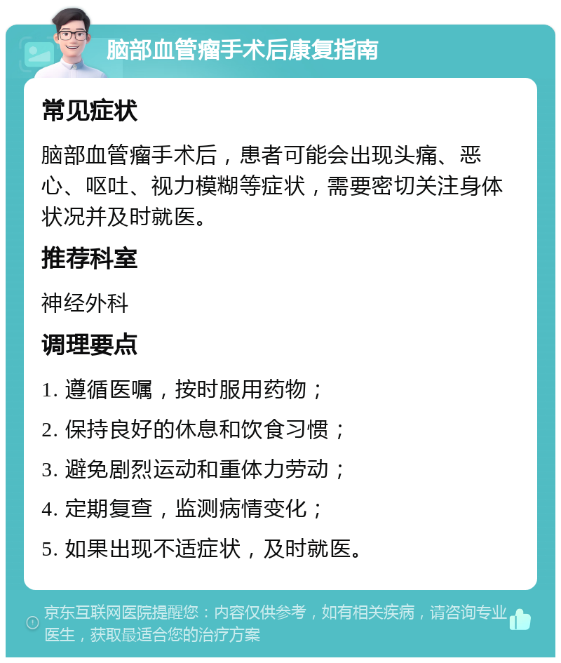 脑部血管瘤手术后康复指南 常见症状 脑部血管瘤手术后，患者可能会出现头痛、恶心、呕吐、视力模糊等症状，需要密切关注身体状况并及时就医。 推荐科室 神经外科 调理要点 1. 遵循医嘱，按时服用药物； 2. 保持良好的休息和饮食习惯； 3. 避免剧烈运动和重体力劳动； 4. 定期复查，监测病情变化； 5. 如果出现不适症状，及时就医。