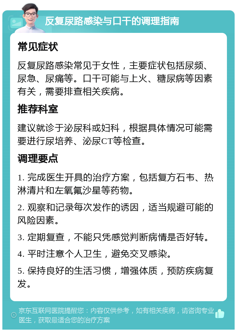 反复尿路感染与口干的调理指南 常见症状 反复尿路感染常见于女性，主要症状包括尿频、尿急、尿痛等。口干可能与上火、糖尿病等因素有关，需要排查相关疾病。 推荐科室 建议就诊于泌尿科或妇科，根据具体情况可能需要进行尿培养、泌尿CT等检查。 调理要点 1. 完成医生开具的治疗方案，包括复方石韦、热淋清片和左氧氟沙星等药物。 2. 观察和记录每次发作的诱因，适当规避可能的风险因素。 3. 定期复查，不能只凭感觉判断病情是否好转。 4. 平时注意个人卫生，避免交叉感染。 5. 保持良好的生活习惯，增强体质，预防疾病复发。