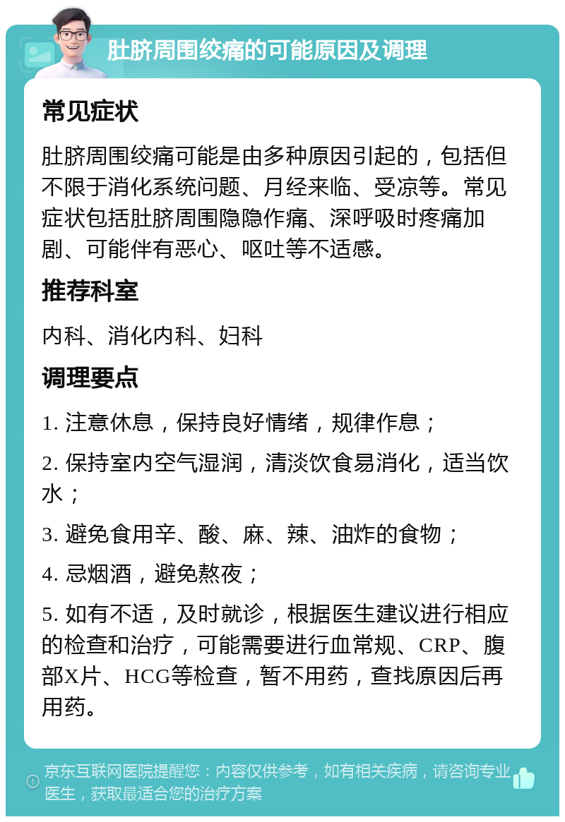 肚脐周围绞痛的可能原因及调理 常见症状 肚脐周围绞痛可能是由多种原因引起的，包括但不限于消化系统问题、月经来临、受凉等。常见症状包括肚脐周围隐隐作痛、深呼吸时疼痛加剧、可能伴有恶心、呕吐等不适感。 推荐科室 内科、消化内科、妇科 调理要点 1. 注意休息，保持良好情绪，规律作息； 2. 保持室内空气湿润，清淡饮食易消化，适当饮水； 3. 避免食用辛、酸、麻、辣、油炸的食物； 4. 忌烟酒，避免熬夜； 5. 如有不适，及时就诊，根据医生建议进行相应的检查和治疗，可能需要进行血常规、CRP、腹部X片、HCG等检查，暂不用药，查找原因后再用药。