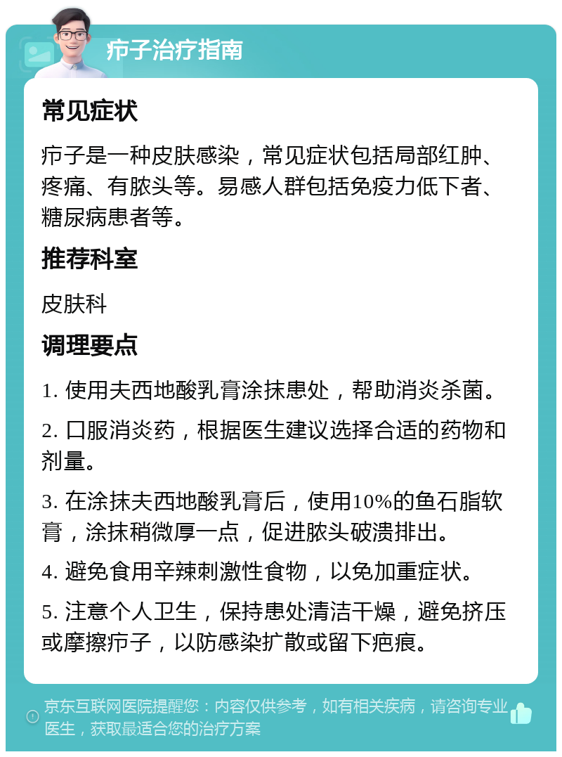 疖子治疗指南 常见症状 疖子是一种皮肤感染，常见症状包括局部红肿、疼痛、有脓头等。易感人群包括免疫力低下者、糖尿病患者等。 推荐科室 皮肤科 调理要点 1. 使用夫西地酸乳膏涂抹患处，帮助消炎杀菌。 2. 口服消炎药，根据医生建议选择合适的药物和剂量。 3. 在涂抹夫西地酸乳膏后，使用10%的鱼石脂软膏，涂抹稍微厚一点，促进脓头破溃排出。 4. 避免食用辛辣刺激性食物，以免加重症状。 5. 注意个人卫生，保持患处清洁干燥，避免挤压或摩擦疖子，以防感染扩散或留下疤痕。