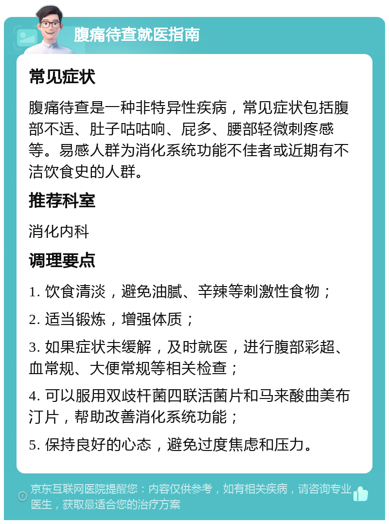 腹痛待查就医指南 常见症状 腹痛待查是一种非特异性疾病，常见症状包括腹部不适、肚子咕咕响、屁多、腰部轻微刺疼感等。易感人群为消化系统功能不佳者或近期有不洁饮食史的人群。 推荐科室 消化内科 调理要点 1. 饮食清淡，避免油腻、辛辣等刺激性食物； 2. 适当锻炼，增强体质； 3. 如果症状未缓解，及时就医，进行腹部彩超、血常规、大便常规等相关检查； 4. 可以服用双歧杆菌四联活菌片和马来酸曲美布汀片，帮助改善消化系统功能； 5. 保持良好的心态，避免过度焦虑和压力。