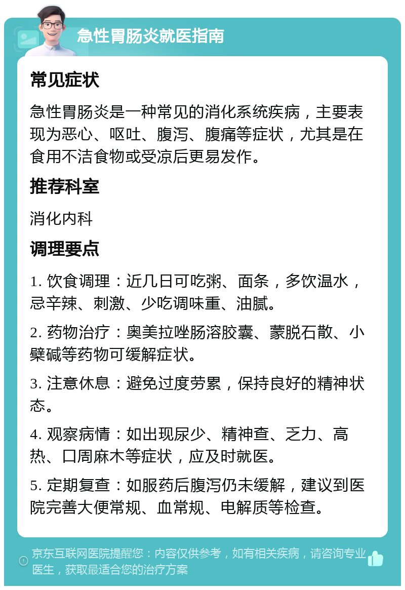 急性胃肠炎就医指南 常见症状 急性胃肠炎是一种常见的消化系统疾病，主要表现为恶心、呕吐、腹泻、腹痛等症状，尤其是在食用不洁食物或受凉后更易发作。 推荐科室 消化内科 调理要点 1. 饮食调理：近几日可吃粥、面条，多饮温水，忌辛辣、刺激、少吃调味重、油腻。 2. 药物治疗：奥美拉唑肠溶胶囊、蒙脱石散、小檗碱等药物可缓解症状。 3. 注意休息：避免过度劳累，保持良好的精神状态。 4. 观察病情：如出现尿少、精神查、乏力、高热、口周麻木等症状，应及时就医。 5. 定期复查：如服药后腹泻仍未缓解，建议到医院完善大便常规、血常规、电解质等检查。