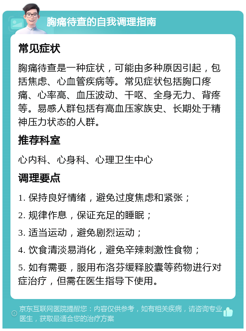 胸痛待查的自我调理指南 常见症状 胸痛待查是一种症状，可能由多种原因引起，包括焦虑、心血管疾病等。常见症状包括胸口疼痛、心率高、血压波动、干呕、全身无力、背疼等。易感人群包括有高血压家族史、长期处于精神压力状态的人群。 推荐科室 心内科、心身科、心理卫生中心 调理要点 1. 保持良好情绪，避免过度焦虑和紧张； 2. 规律作息，保证充足的睡眠； 3. 适当运动，避免剧烈运动； 4. 饮食清淡易消化，避免辛辣刺激性食物； 5. 如有需要，服用布洛芬缓释胶囊等药物进行对症治疗，但需在医生指导下使用。