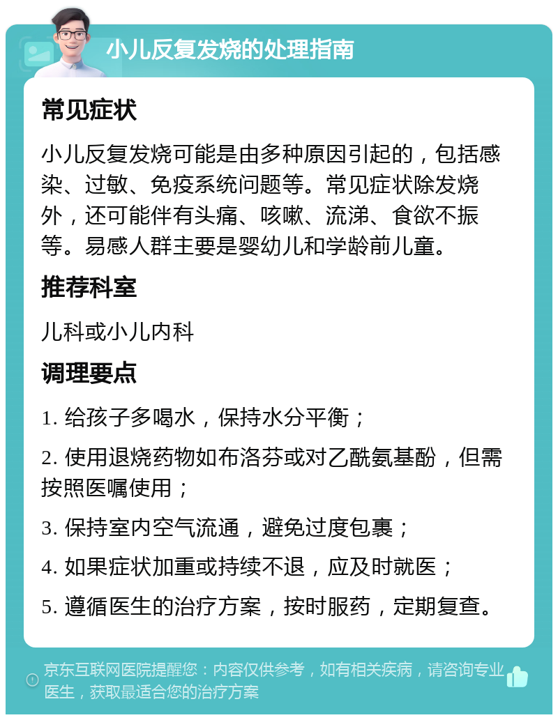 小儿反复发烧的处理指南 常见症状 小儿反复发烧可能是由多种原因引起的，包括感染、过敏、免疫系统问题等。常见症状除发烧外，还可能伴有头痛、咳嗽、流涕、食欲不振等。易感人群主要是婴幼儿和学龄前儿童。 推荐科室 儿科或小儿内科 调理要点 1. 给孩子多喝水，保持水分平衡； 2. 使用退烧药物如布洛芬或对乙酰氨基酚，但需按照医嘱使用； 3. 保持室内空气流通，避免过度包裹； 4. 如果症状加重或持续不退，应及时就医； 5. 遵循医生的治疗方案，按时服药，定期复查。