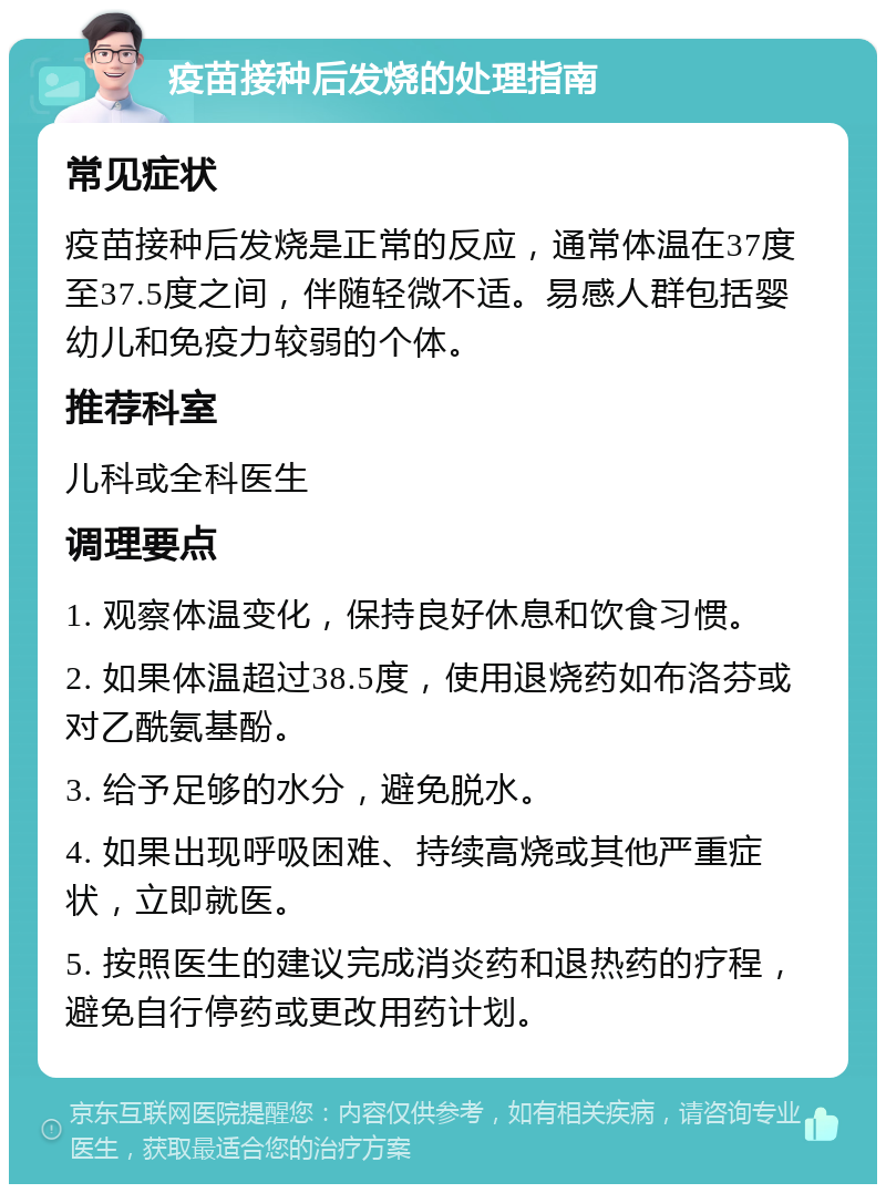 疫苗接种后发烧的处理指南 常见症状 疫苗接种后发烧是正常的反应，通常体温在37度至37.5度之间，伴随轻微不适。易感人群包括婴幼儿和免疫力较弱的个体。 推荐科室 儿科或全科医生 调理要点 1. 观察体温变化，保持良好休息和饮食习惯。 2. 如果体温超过38.5度，使用退烧药如布洛芬或对乙酰氨基酚。 3. 给予足够的水分，避免脱水。 4. 如果出现呼吸困难、持续高烧或其他严重症状，立即就医。 5. 按照医生的建议完成消炎药和退热药的疗程，避免自行停药或更改用药计划。