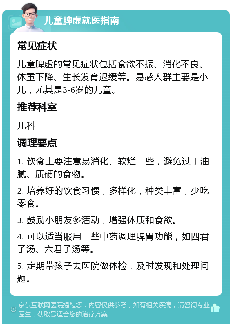 儿童脾虚就医指南 常见症状 儿童脾虚的常见症状包括食欲不振、消化不良、体重下降、生长发育迟缓等。易感人群主要是小儿，尤其是3-6岁的儿童。 推荐科室 儿科 调理要点 1. 饮食上要注意易消化、软烂一些，避免过于油腻、质硬的食物。 2. 培养好的饮食习惯，多样化，种类丰富，少吃零食。 3. 鼓励小朋友多活动，增强体质和食欲。 4. 可以适当服用一些中药调理脾胃功能，如四君子汤、六君子汤等。 5. 定期带孩子去医院做体检，及时发现和处理问题。