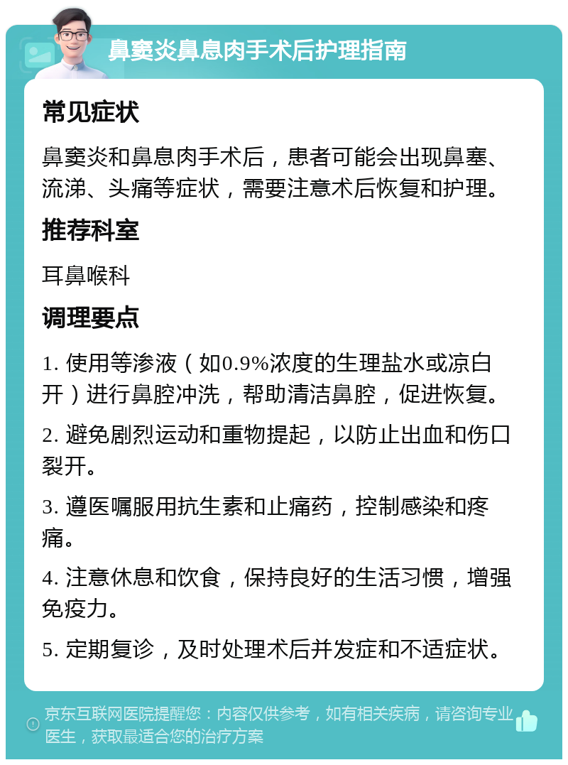 鼻窦炎鼻息肉手术后护理指南 常见症状 鼻窦炎和鼻息肉手术后，患者可能会出现鼻塞、流涕、头痛等症状，需要注意术后恢复和护理。 推荐科室 耳鼻喉科 调理要点 1. 使用等渗液（如0.9%浓度的生理盐水或凉白开）进行鼻腔冲洗，帮助清洁鼻腔，促进恢复。 2. 避免剧烈运动和重物提起，以防止出血和伤口裂开。 3. 遵医嘱服用抗生素和止痛药，控制感染和疼痛。 4. 注意休息和饮食，保持良好的生活习惯，增强免疫力。 5. 定期复诊，及时处理术后并发症和不适症状。