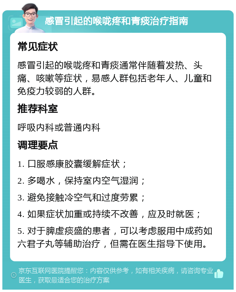 感冒引起的喉咙疼和青痰治疗指南 常见症状 感冒引起的喉咙疼和青痰通常伴随着发热、头痛、咳嗽等症状，易感人群包括老年人、儿童和免疫力较弱的人群。 推荐科室 呼吸内科或普通内科 调理要点 1. 口服感康胶囊缓解症状； 2. 多喝水，保持室内空气湿润； 3. 避免接触冷空气和过度劳累； 4. 如果症状加重或持续不改善，应及时就医； 5. 对于脾虚痰盛的患者，可以考虑服用中成药如六君子丸等辅助治疗，但需在医生指导下使用。