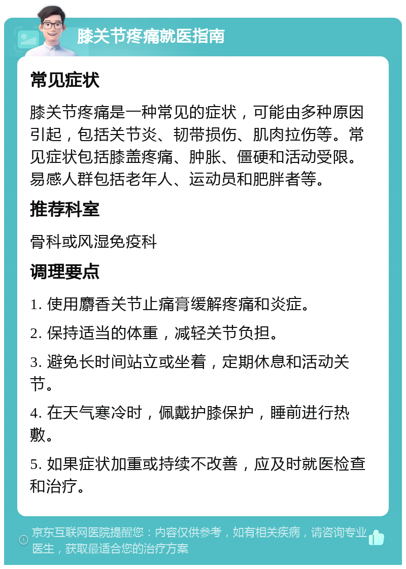 膝关节疼痛就医指南 常见症状 膝关节疼痛是一种常见的症状，可能由多种原因引起，包括关节炎、韧带损伤、肌肉拉伤等。常见症状包括膝盖疼痛、肿胀、僵硬和活动受限。易感人群包括老年人、运动员和肥胖者等。 推荐科室 骨科或风湿免疫科 调理要点 1. 使用麝香关节止痛膏缓解疼痛和炎症。 2. 保持适当的体重，减轻关节负担。 3. 避免长时间站立或坐着，定期休息和活动关节。 4. 在天气寒冷时，佩戴护膝保护，睡前进行热敷。 5. 如果症状加重或持续不改善，应及时就医检查和治疗。