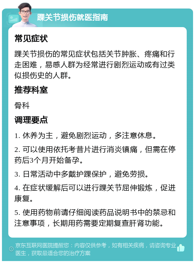 踝关节损伤就医指南 常见症状 踝关节损伤的常见症状包括关节肿胀、疼痛和行走困难，易感人群为经常进行剧烈运动或有过类似损伤史的人群。 推荐科室 骨科 调理要点 1. 休养为主，避免剧烈运动，多注意休息。 2. 可以使用依托考昔片进行消炎镇痛，但需在停药后3个月开始备孕。 3. 日常活动中多戴护踝保护，避免劳损。 4. 在症状缓解后可以进行踝关节屈伸锻炼，促进康复。 5. 使用药物前请仔细阅读药品说明书中的禁忌和注意事项，长期用药需要定期复查肝肾功能。