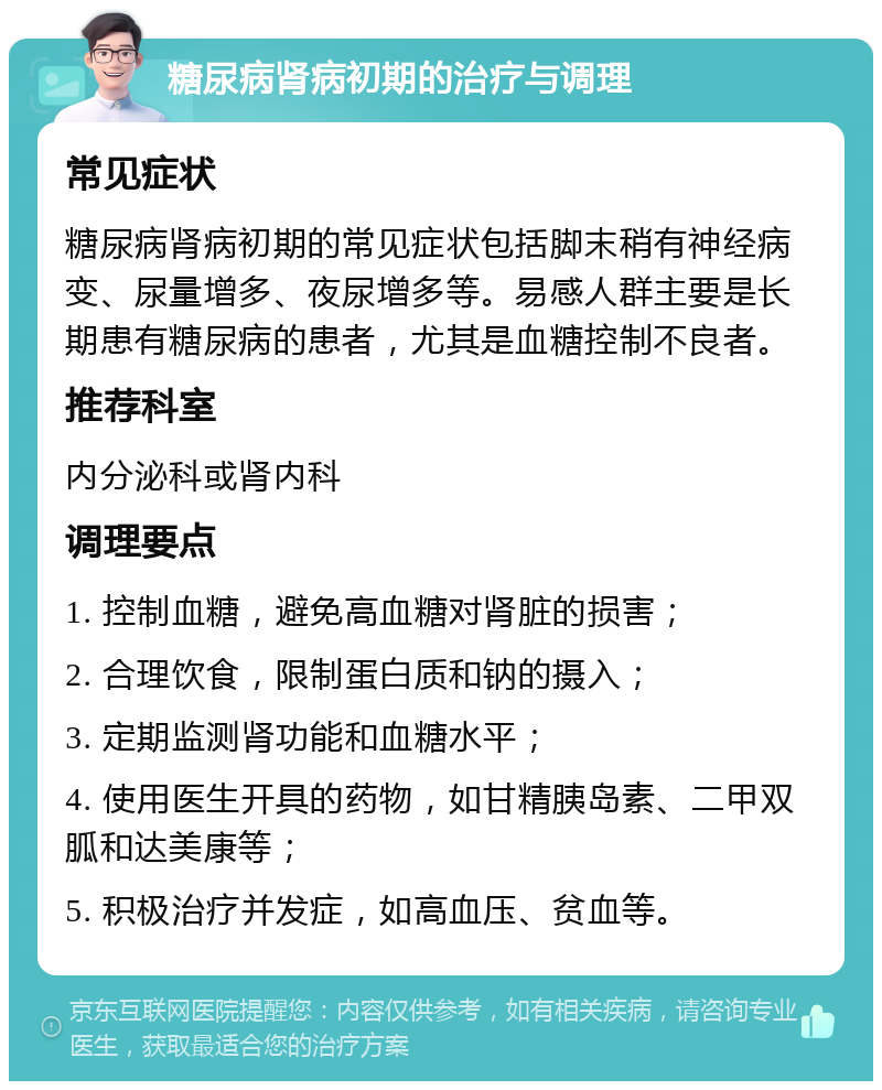 糖尿病肾病初期的治疗与调理 常见症状 糖尿病肾病初期的常见症状包括脚末稍有神经病变、尿量增多、夜尿增多等。易感人群主要是长期患有糖尿病的患者，尤其是血糖控制不良者。 推荐科室 内分泌科或肾内科 调理要点 1. 控制血糖，避免高血糖对肾脏的损害； 2. 合理饮食，限制蛋白质和钠的摄入； 3. 定期监测肾功能和血糖水平； 4. 使用医生开具的药物，如甘精胰岛素、二甲双胍和达美康等； 5. 积极治疗并发症，如高血压、贫血等。